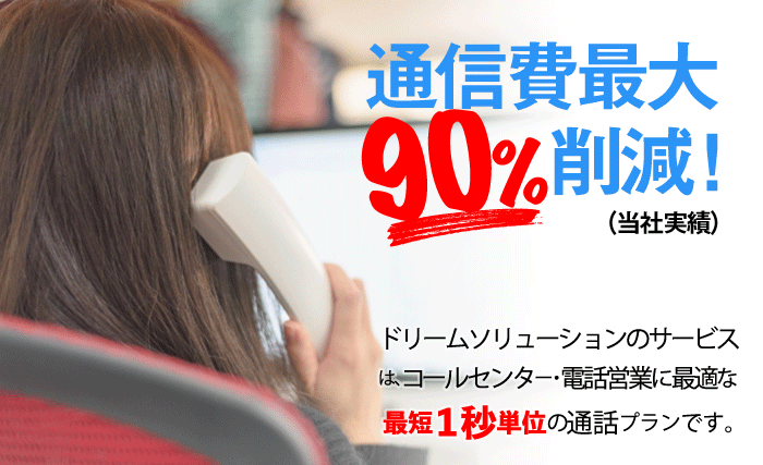 通信費最大90％削減！（当社実績） ドリームソリューションのサービスは、コールセンター・電話営業に最適な最短1秒単位の通話プランです。